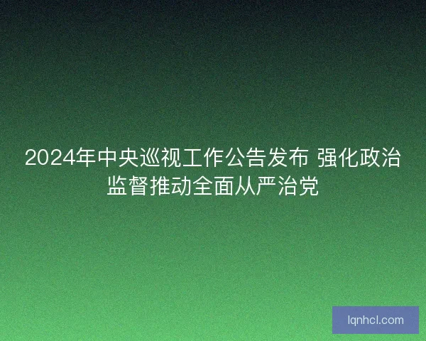 2024年中央巡视工作公告发布 强化政治监督推动全面从严治党 2024年中央巡视工作公告发布 强化政治监督推动全面从严治党