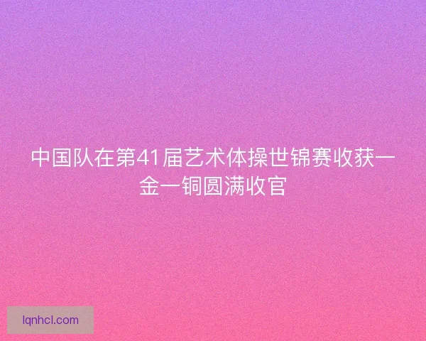 中国队在第41届艺术体操世锦赛收获一金一铜圆满收官