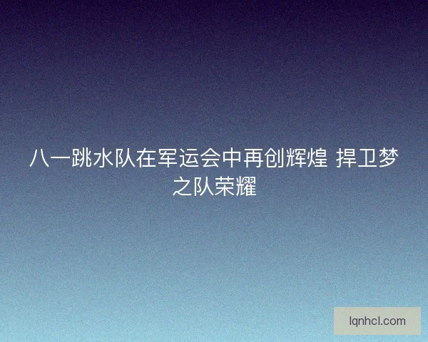 八一跳水队在军运会中再创辉煌 捍卫梦之队荣耀