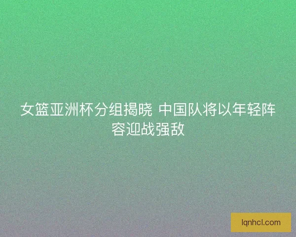 女篮亚洲杯分组揭晓 中国队将以年轻阵容迎战强敌