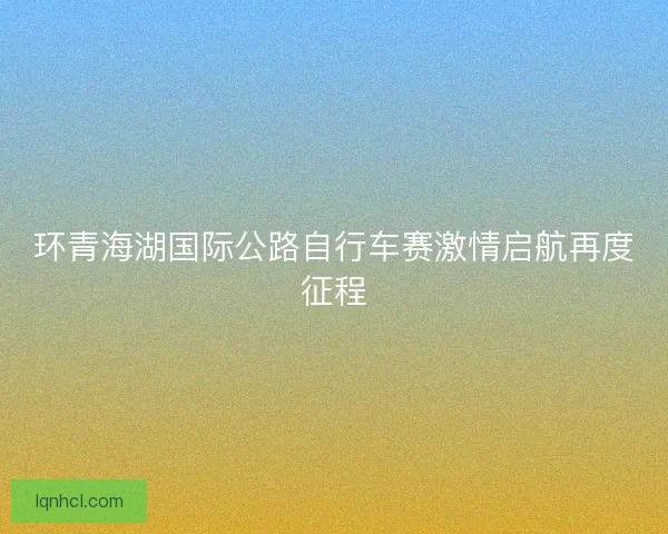 环青海湖国际公路自行车赛激情启航再度征程