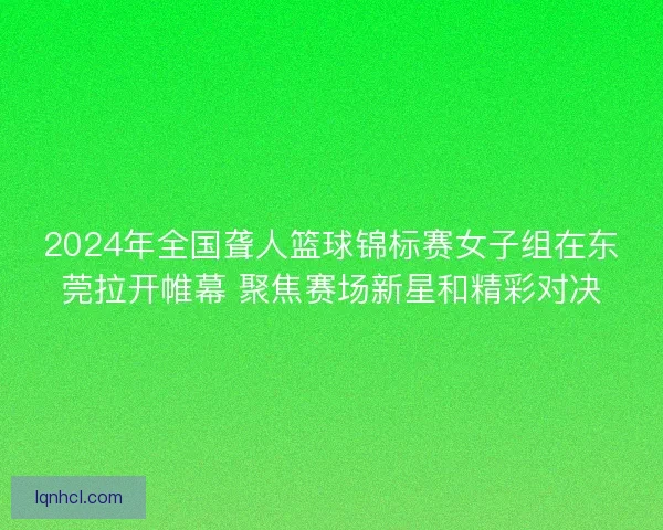 2024年全国聋人篮球锦标赛女子组在东莞拉开帷幕 聚焦赛场新星和精彩对决