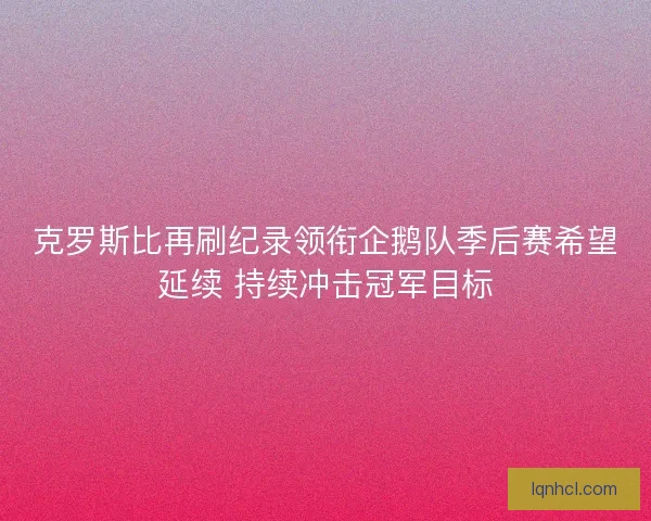 克罗斯比再刷纪录领衔企鹅队季后赛希望延续 持续冲击冠军目标