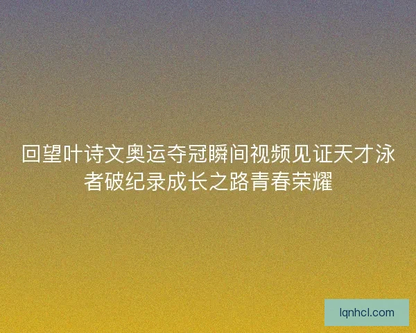 回望叶诗文奥运夺冠瞬间视频见证天才泳者破纪录成长之路青春荣耀
