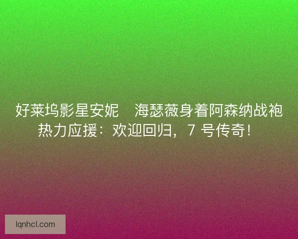 好莱坞影星安妮・海瑟薇身着阿森纳战袍热力应援：欢迎回归，7 号传奇！