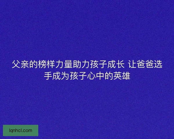 父亲的榜样力量助力孩子成长 让爸爸选手成为孩子心中的英雄
