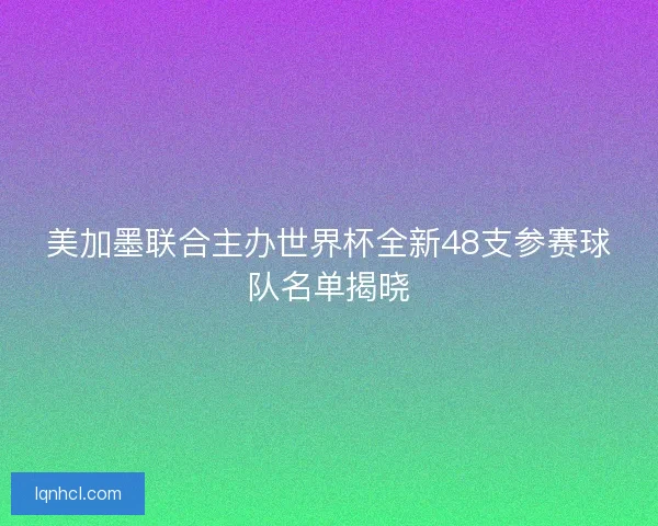美加墨联合主办世界杯全新48支参赛球队名单揭晓