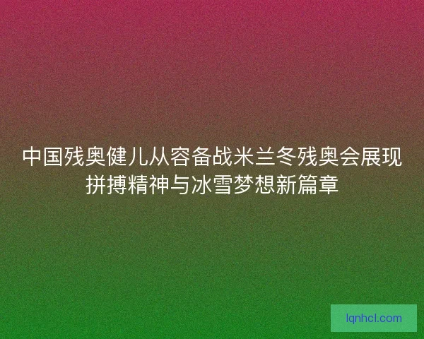 中国残奥健儿从容备战米兰冬残奥会展现拼搏精神与冰雪梦想新篇章
