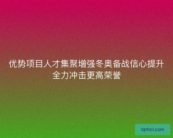 优势项目人才集聚增强冬奥备战信心提升全力冲击更高荣誉