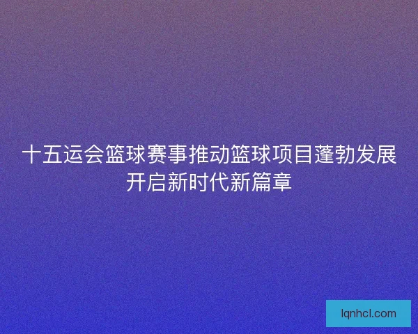 十五运会篮球赛事推动篮球项目蓬勃发展开启新时代新篇章