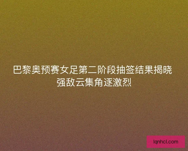 巴黎奥预赛女足第二阶段抽签结果揭晓 强敌云集角逐激烈