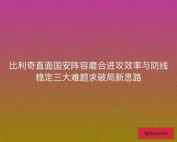 比利奇直面国安阵容磨合进攻效率与防线稳定三大难题求破局新思路