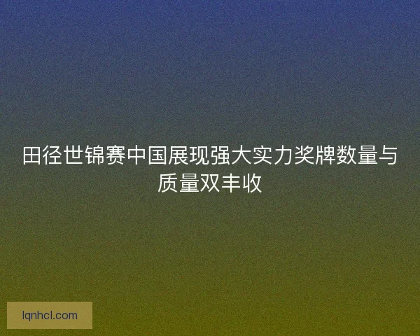 田径世锦赛中国展现强大实力奖牌数量与质量双丰收