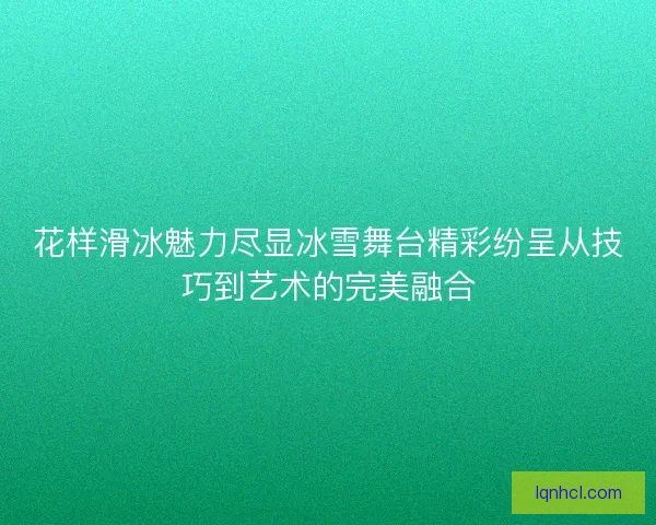 花样滑冰魅力尽显冰雪舞台精彩纷呈从技巧到艺术的完美融合