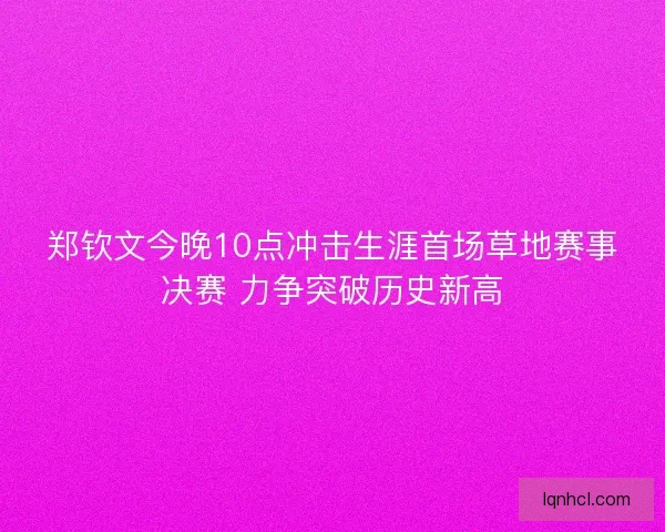 郑钦文今晚10点冲击生涯首场草地赛事决赛 力争突破历史新高