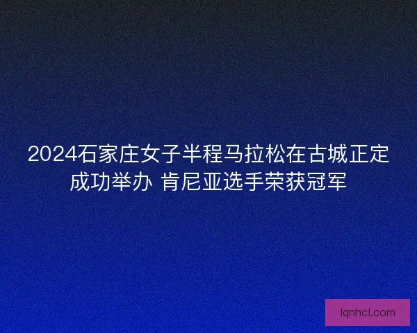 2024石家庄女子半程马拉松在古城正定成功举办 肯尼亚选手荣获冠军