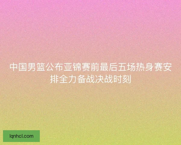 中国男篮公布亚锦赛前最后五场热身赛安排全力备战决战时刻