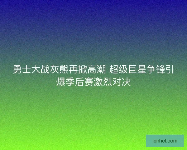 勇士大战灰熊再掀高潮 超级巨星争锋引爆季后赛激烈对决