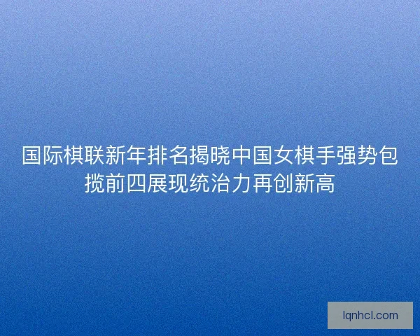 国际棋联新年排名揭晓中国女棋手强势包揽前四展现统治力再创新高