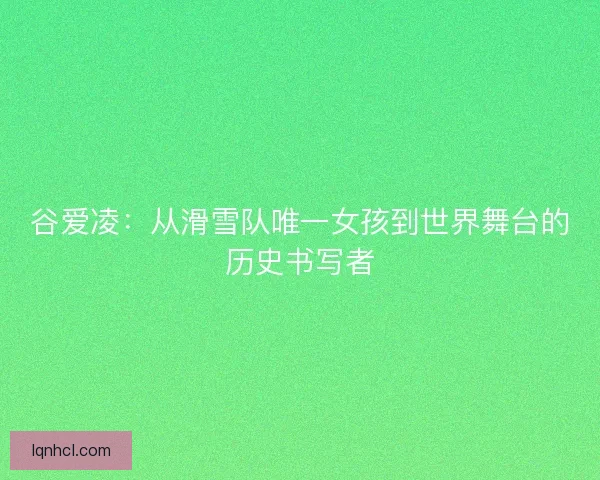 谷爱凌：从滑雪队唯一女孩到世界舞台的历史书写者
