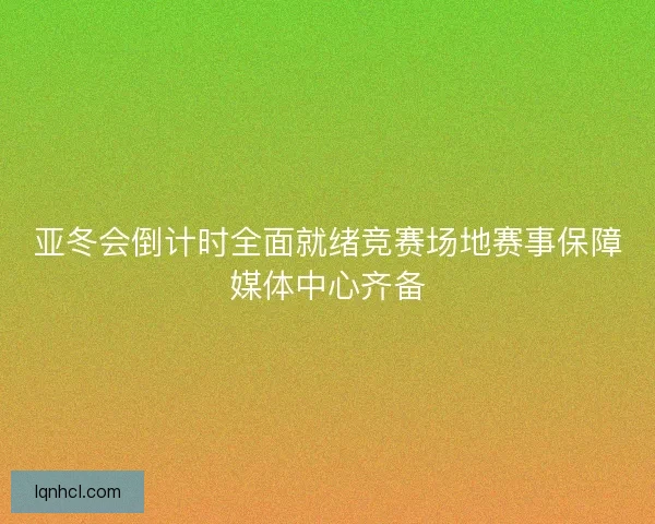 亚冬会倒计时全面就绪竞赛场地赛事保障媒体中心齐备