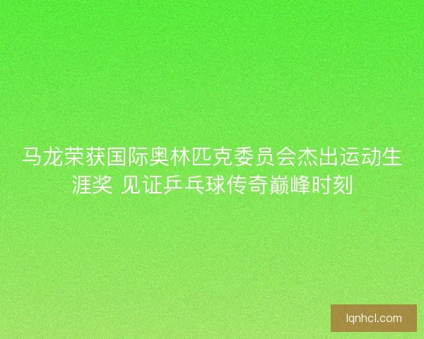 马龙荣获国际奥林匹克委员会杰出运动生涯奖 见证乒乓球传奇巅峰时刻
