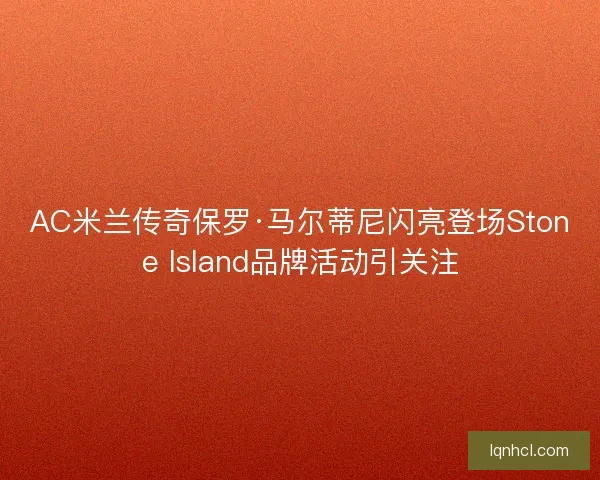 AC米兰传奇保罗·马尔蒂尼闪亮登场Stone Island品牌活动引关注 AC米兰传奇保罗·马尔蒂尼闪亮登场Stone Island品牌活动引关注