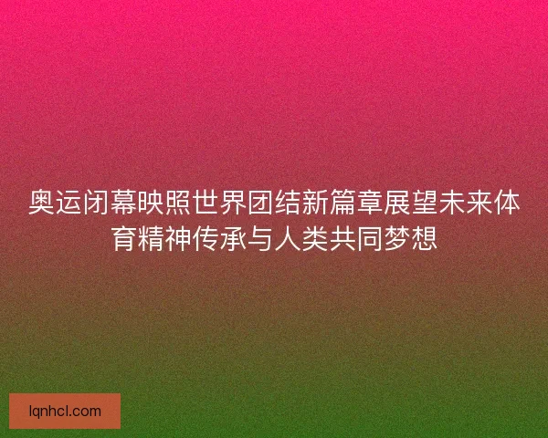 奥运闭幕映照世界团结新篇章展望未来体育精神传承与人类共同梦想 奥运闭幕映照世界团结新篇章展望未来体育精神传承与人类共同梦想