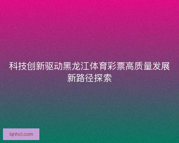 科技创新驱动黑龙江体育彩票高质量发展新路径探索