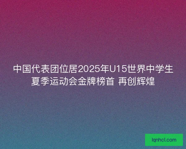 中国代表团位居2025年U15世界中学生夏季运动会金牌榜首 再创辉煌