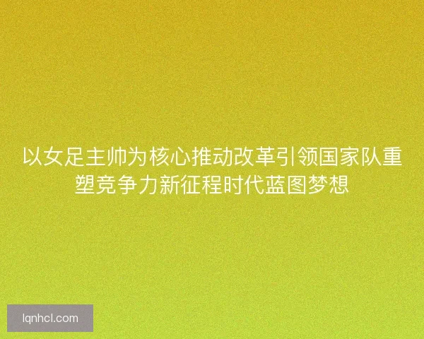 以女足主帅为核心推动改革引领国家队重塑竞争力新征程时代蓝图梦想