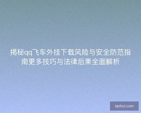 揭秘qq飞车外挂下载风险与安全防范指南更多技巧与法律后果全面解析 揭秘qq飞车外挂下载风险与安全防范指南更多技巧与法律后果全面解析