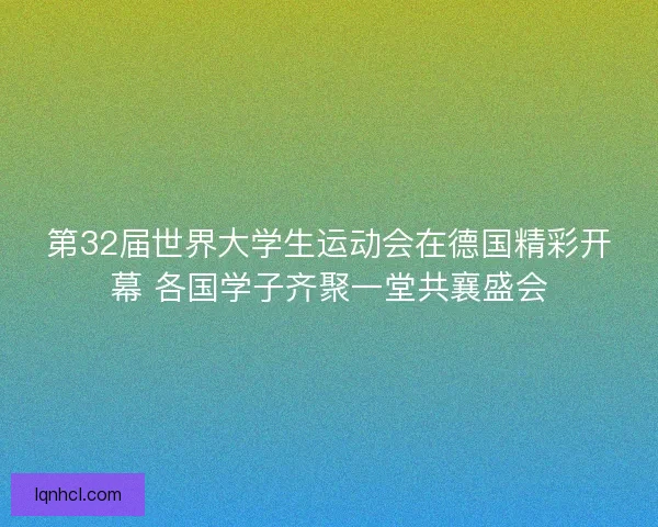 第32届世界大学生运动会在德国精彩开幕 各国学子齐聚一堂共襄盛会