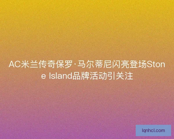 AC米兰传奇保罗·马尔蒂尼闪亮登场Stone Island品牌活动引关注 AC米兰传奇保罗·马尔蒂尼闪亮登场Stone Island品牌活动引关注
