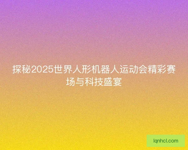 探秘2025世界人形机器人运动会精彩赛场与科技盛宴