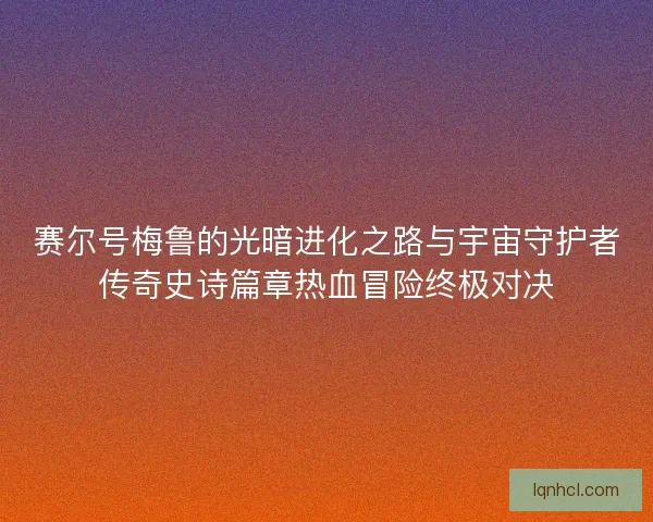 赛尔号梅鲁的光暗进化之路与宇宙守护者传奇史诗篇章热血冒险终极对决