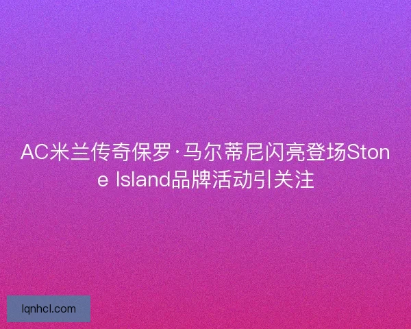 AC米兰传奇保罗·马尔蒂尼闪亮登场Stone Island品牌活动引关注