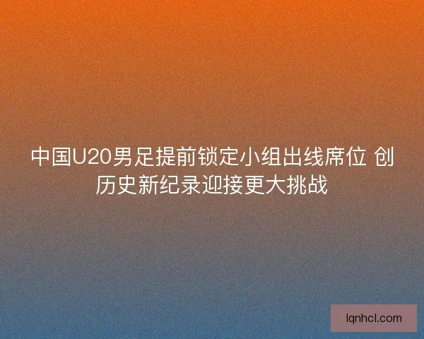 中国U20男足提前锁定小组出线席位 创历史新纪录迎接更大挑战
