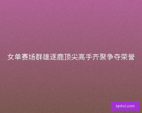 女单赛场群雄逐鹿顶尖高手齐聚争夺荣誉